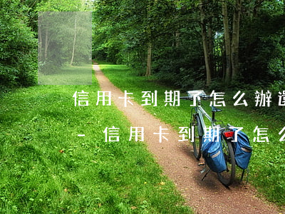 信用卡到期了怎么辦還能繼續(xù)用嗎-信用卡到期了怎么辦還能繼續(xù)用嗎