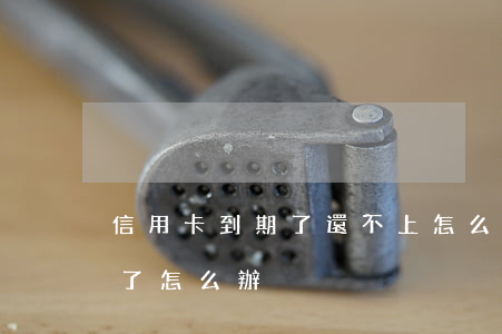 信用卡到期了還不上怎么辦-還不上信用卡了怎么辦?
