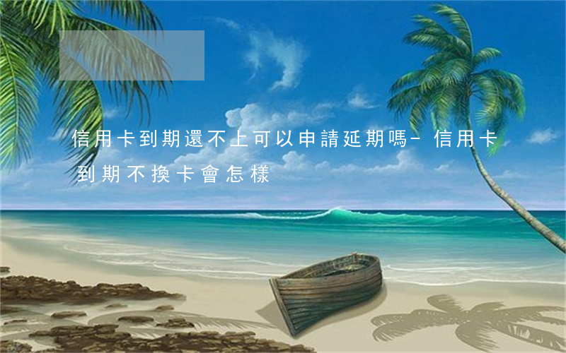 信用卡到期還不上可以申請延期嗎-信用卡到期不換卡會怎樣
