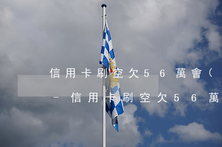信用卡刷空欠56萬會(huì)怎么處罰-信用卡刷空欠56萬會(huì)怎么處罰呢