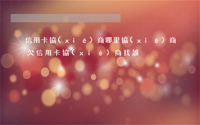 信用卡協(xié)商哪里協(xié)商 欠信用卡協(xié)商找誰