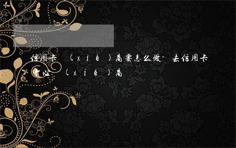 信用卡協(xié)商要怎么做-去信用卡中心協(xié)商