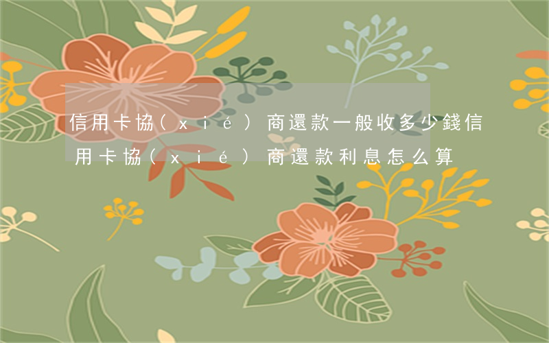 信用卡協(xié)商還款一般收多少錢(信用卡協(xié)商還款利息怎么算)