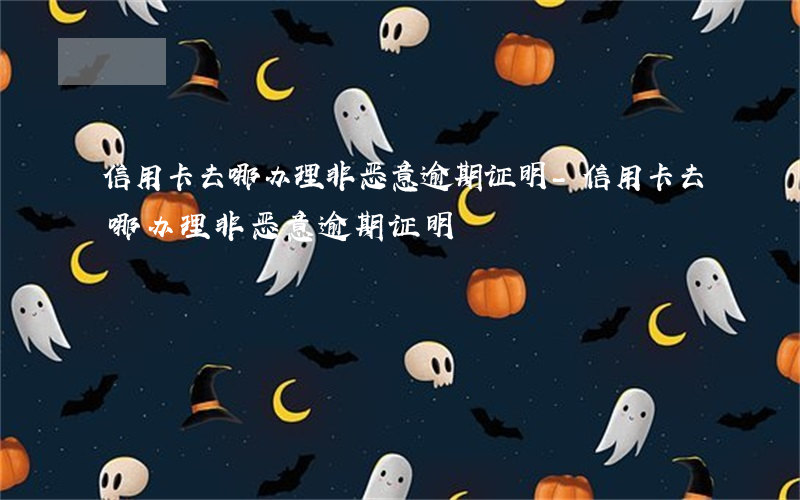 信用卡去哪办理非恶意逾期证明-信用卡去哪办理非恶意逾期证明