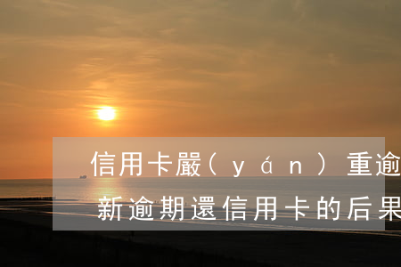 信用卡嚴(yán)重逾期最后還了后果最新(逾期還信用卡的后果)