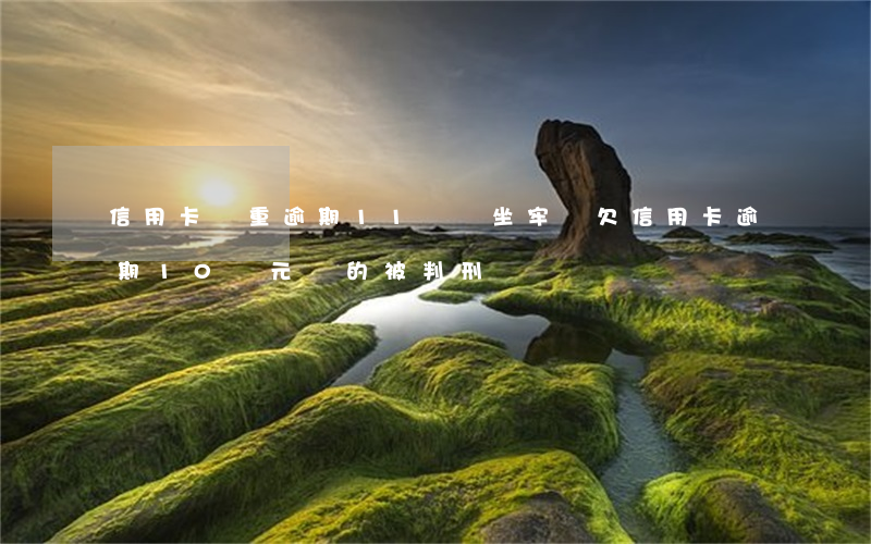 信用卡嚴重逾期11萬會坐牢嗎 欠信用卡逾期10萬元會的被判刑嗎