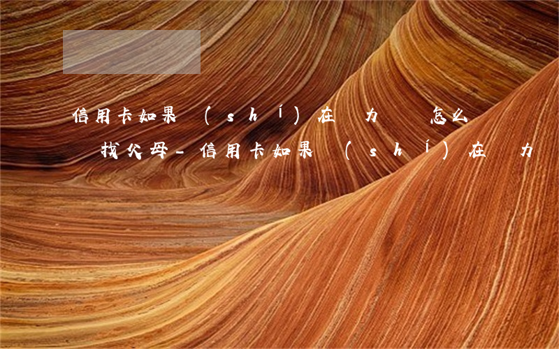 信用卡如果實(shí)在無力償還怎么辦會找父母-信用卡如果實(shí)在無力償還怎么辦會找父母還錢嗎