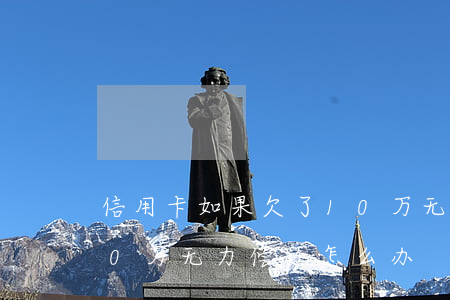 信用卡如果欠了10万无力偿还(欠信用卡10万无力偿还怎么办)