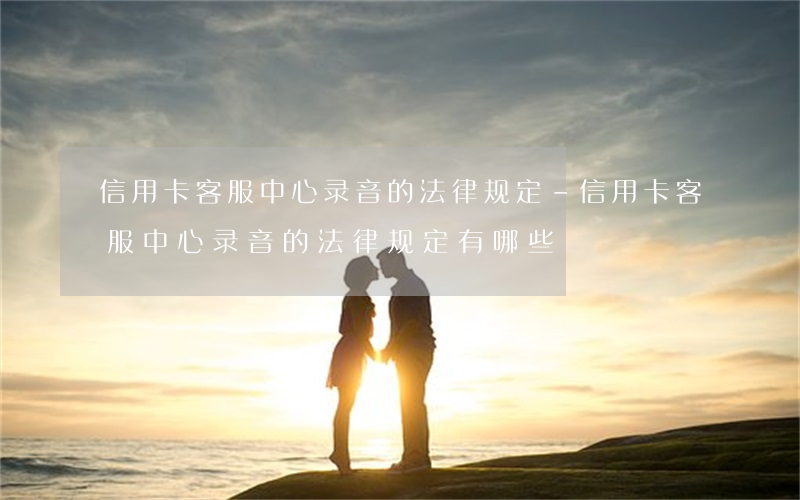 信用卡客服中心录音的法律规定-信用卡客服中心录音的法律规定有哪些