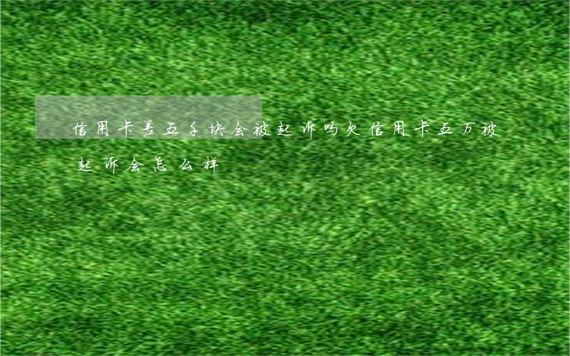 信用卡差五千块会被起诉吗(欠信用卡五万被起诉会怎么样)