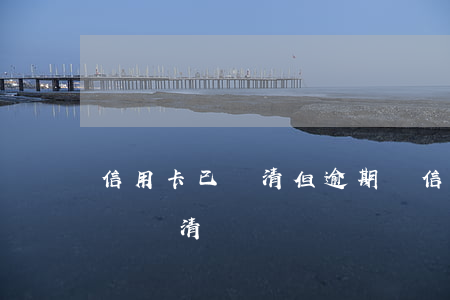 信用卡已還清但逾期過(信用卡有嚴重逾期已經還清)