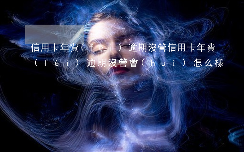 信用卡年費(fèi)逾期沒管(信用卡年費(fèi)逾期沒管會(huì)怎么樣)