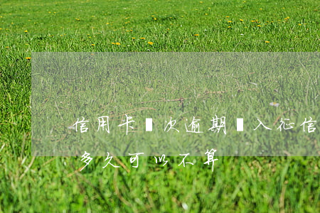信用卡幾次逾期進入征信(征信中信用卡逾期多久可以不算)