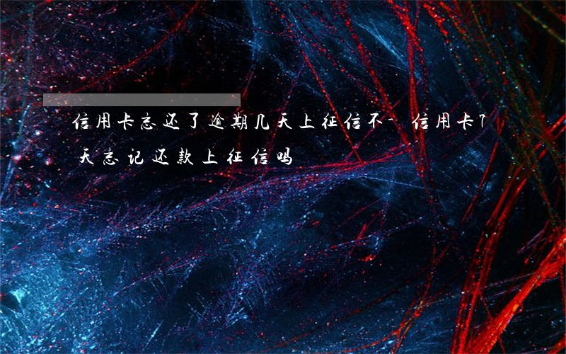 信用卡忘还了逾期几天上征信不-信用卡7天忘记还款上征信吗?