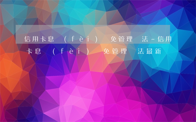 信用卡息費(fèi)減免管理辦法-信用卡息費(fèi)減免管理辦法最新