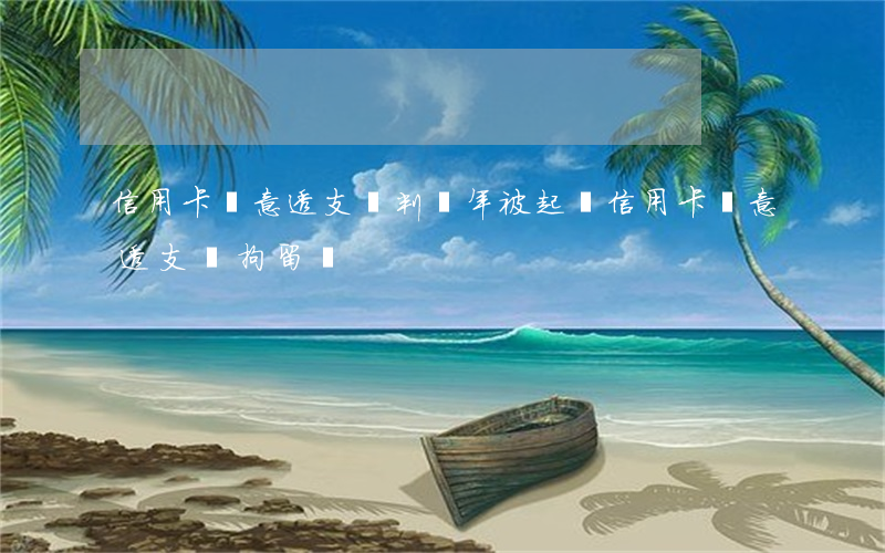 信用卡惡意透支會判幾年(被起訴信用卡惡意透支會拘留嗎)