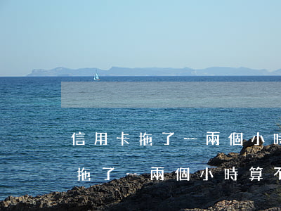 信用卡拖了一兩個小時算不算逾期-信用卡拖了一兩個小時算不算逾期了