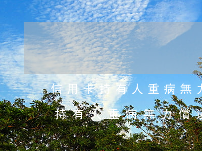 信用卡持有人重病無力償還怎么辦-信用卡持有人重病無力償還怎么辦呢