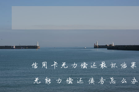 信用卡无力偿还最坏结果判几年-欠信用卡无能力偿还债务怎么办