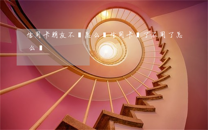 信用卡朋友不還怎么辦(信用卡還了不用了怎么辦)