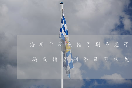 信用卡朋友借了刷不还可以起诉嘛-信用卡朋友借了刷不还可以起诉嘛怎么办