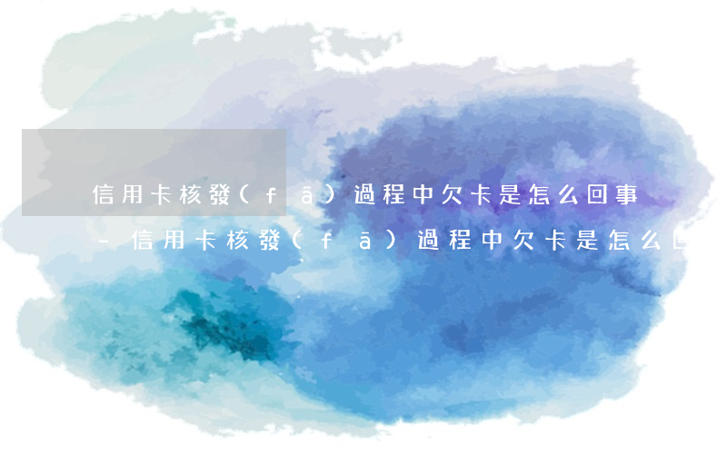 信用卡核發(fā)過程中欠卡是怎么回事-信用卡核發(fā)過程中欠卡是怎么回事啊