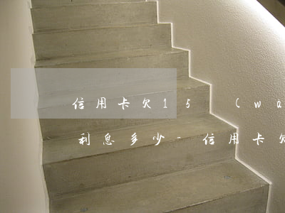 信用卡欠15萬(wàn)每個(gè)月利息多少-信用卡欠15萬(wàn)每個(gè)月利息多少錢(qián)