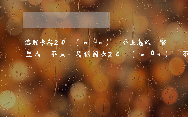 信用卡欠20萬(wàn)還不上怎么辦家里人幫不上-欠信用卡20萬(wàn)還不起怎么辦