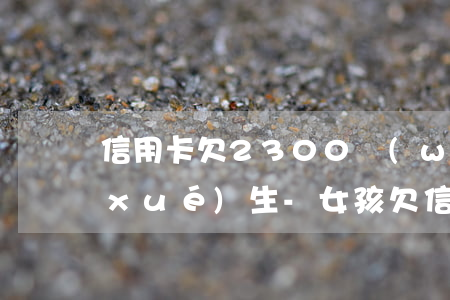 信用卡欠2300萬(wàn)的女大學(xué)生-女孩欠信用卡20萬(wàn)