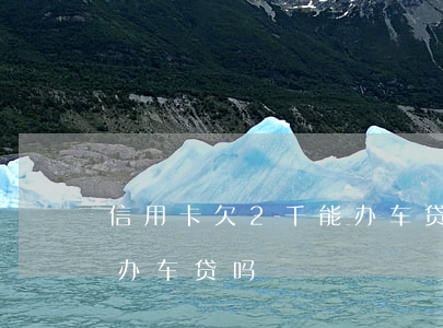 信用卡欠2千能办车贷吗(欠信用卡十万还能办车贷吗)