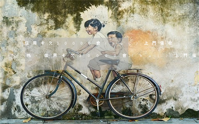 信用卡欠30000會(huì)上門催收嗎-信用卡欠30000會(huì)上門催收嗎知乎