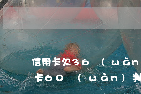 信用卡欠36萬(wàn)0判幾年(欠信用卡60萬(wàn)判刑案例)