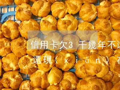 信用卡欠3千幾年不還(信用卡欠兩萬三年沒還現(xiàn)在要還怎么處理)