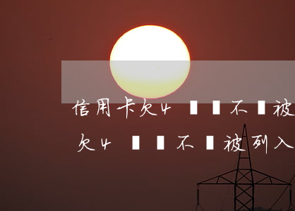 信用卡欠4萬會不會被列入黑名單-信用卡欠4萬會不會被列入黑名單呢