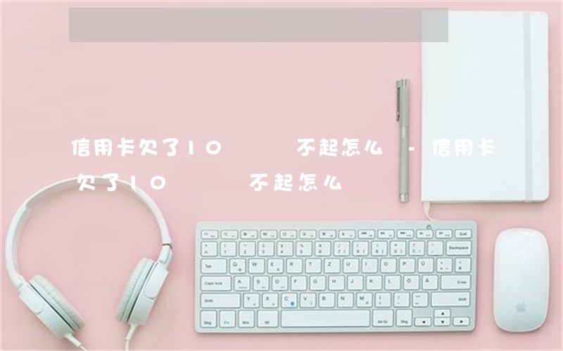 信用卡欠了10幾萬,還不起怎么辦-信用卡欠了10幾萬還不起怎么辦