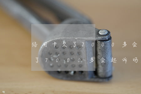 信用卡欠了7000多会起诉吗-信用卡欠了7000多会起诉吗知乎