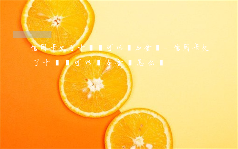 信用卡欠了十幾萬可以還本金嗎-信用卡欠了十幾萬可以還本金嗎怎么還