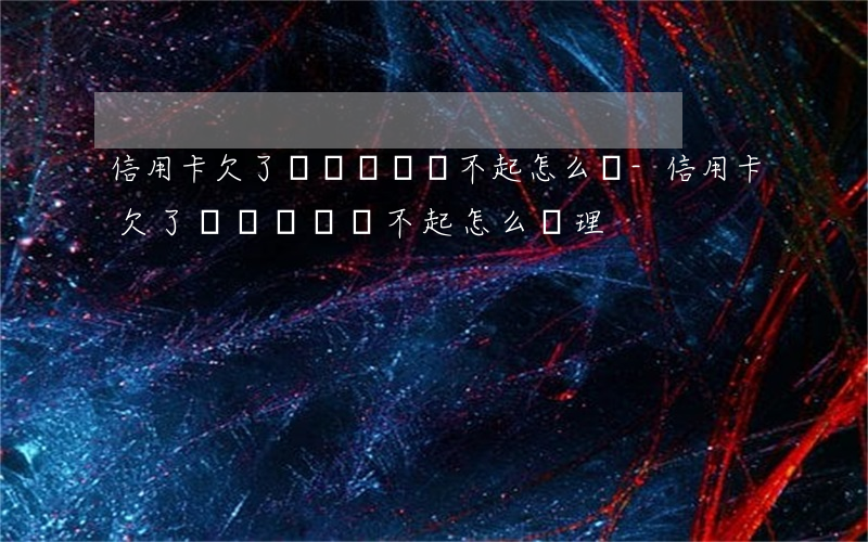 信用卡欠了幾萬塊錢還不起怎么辦-信用卡欠了幾萬塊錢還不起怎么辦理