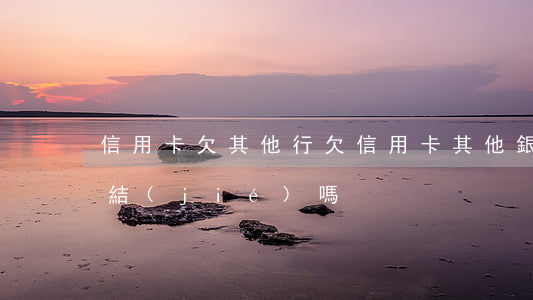 信用卡欠其他行(欠信用卡其他銀行卡會被凍結(jié)嗎)
