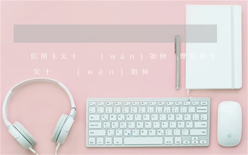 信用卡欠十幾萬(wàn)如何辦理（信用卡欠十幾萬(wàn)如何辦）