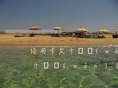 信用卡欠十幾萬(wàn)要起訴(信用卡欠十幾萬(wàn)要起訴)