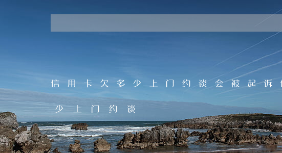 信用卡欠多少上门约谈会被起诉（信用卡欠多少上门约谈）