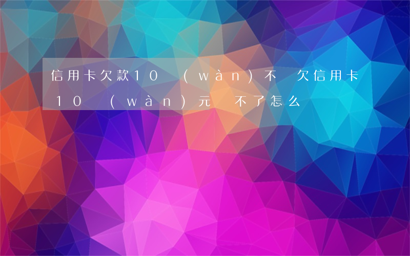 信用卡欠款10萬(wàn)不還(欠信用卡10萬(wàn)元還不了怎么辦)