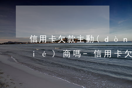 信用卡欠款主動(dòng)去銀行協(xié)商嗎-信用卡欠款主動(dòng)去銀行協(xié)商嗎有用嗎