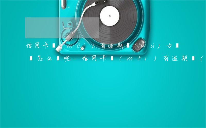 信用卡沒(méi)有逾期無(wú)力償還怎么辦呢-信用卡沒(méi)有逾期無(wú)力償還怎么辦呢怎么解決