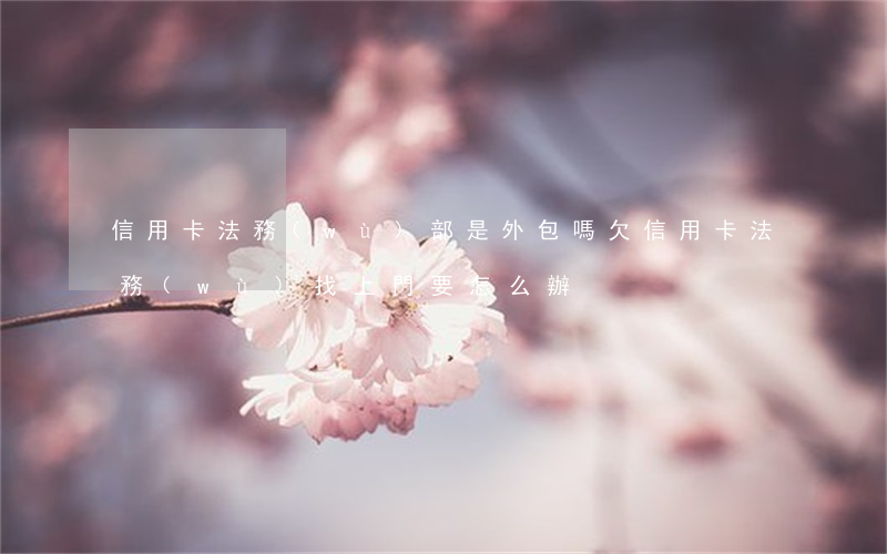 信用卡法務(wù)部是外包嗎(欠信用卡,法務(wù)找上門要怎么辦)