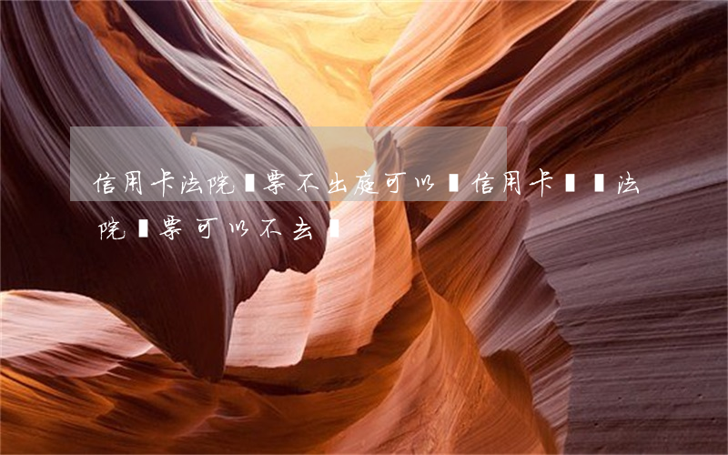 信用卡法院傳票不出庭可以嗎(信用卡糾紛法院傳票可以不去嗎)