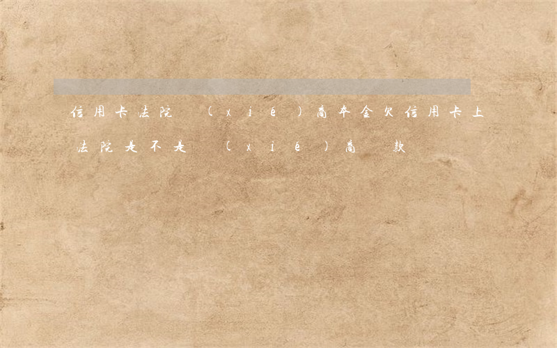 信用卡法院協(xié)商本金(欠信用卡上法院是不是協(xié)商還款)