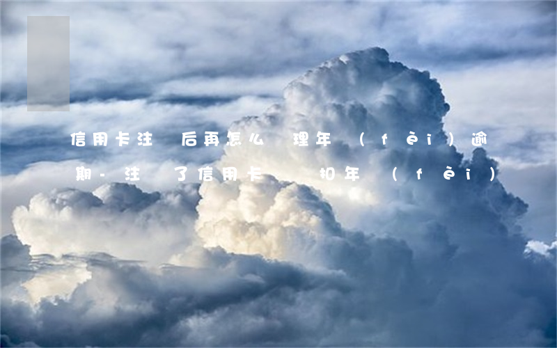 信用卡注銷后再怎么處理年費(fèi)逾期-注銷了信用卡還會扣年費(fèi)嗎