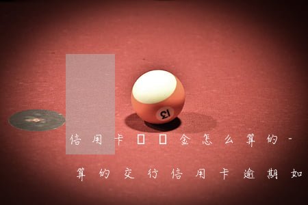 信用卡滯納金怎么算的-信用卡滯納金怎么算的交行信用卡逾期如何收費